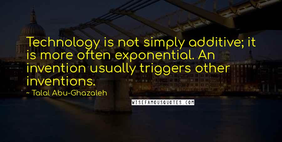 Talal Abu-Ghazaleh Quotes: Technology is not simply additive; it is more often exponential. An invention usually triggers other inventions.
