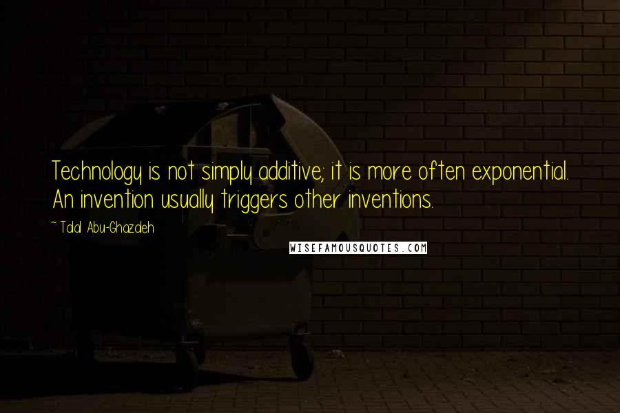 Talal Abu-Ghazaleh Quotes: Technology is not simply additive; it is more often exponential. An invention usually triggers other inventions.