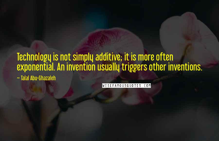 Talal Abu-Ghazaleh Quotes: Technology is not simply additive; it is more often exponential. An invention usually triggers other inventions.