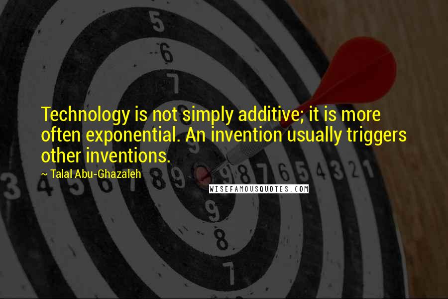 Talal Abu-Ghazaleh Quotes: Technology is not simply additive; it is more often exponential. An invention usually triggers other inventions.