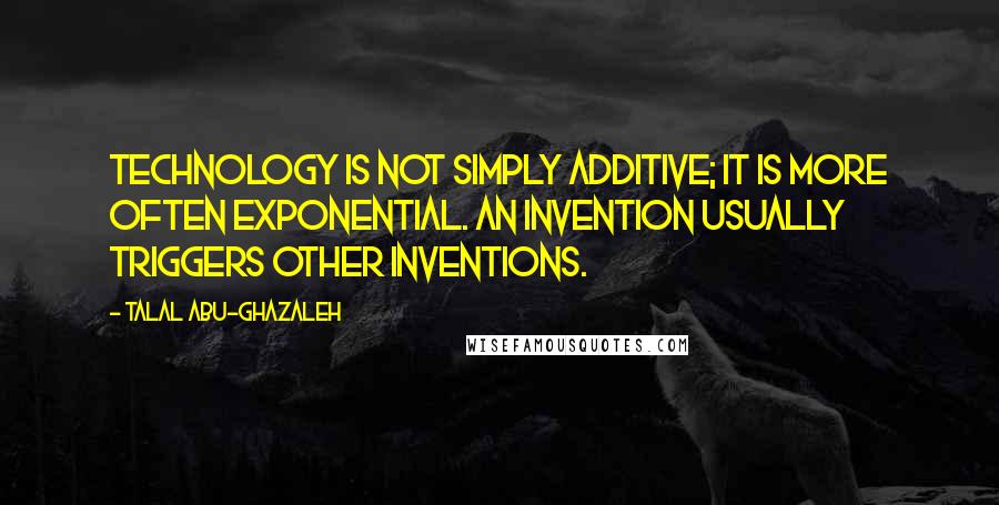 Talal Abu-Ghazaleh Quotes: Technology is not simply additive; it is more often exponential. An invention usually triggers other inventions.