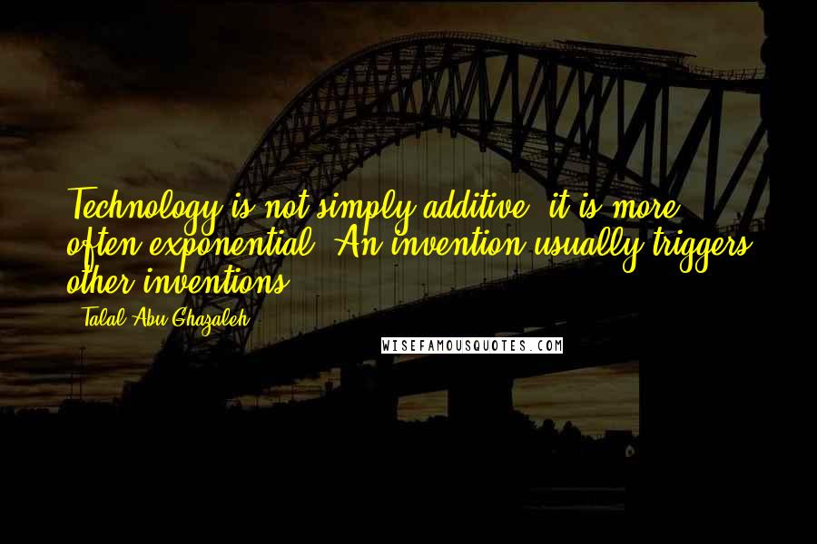 Talal Abu-Ghazaleh Quotes: Technology is not simply additive; it is more often exponential. An invention usually triggers other inventions.