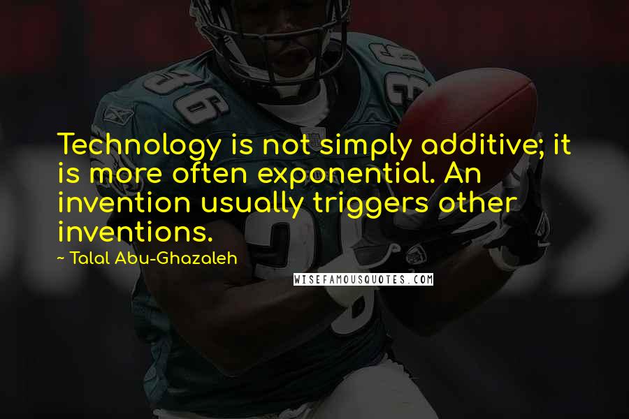 Talal Abu-Ghazaleh Quotes: Technology is not simply additive; it is more often exponential. An invention usually triggers other inventions.