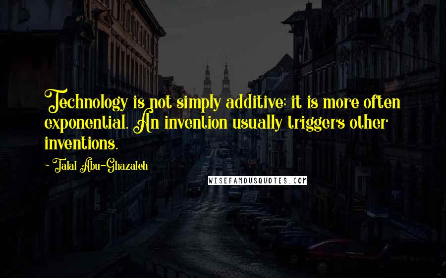 Talal Abu-Ghazaleh Quotes: Technology is not simply additive; it is more often exponential. An invention usually triggers other inventions.