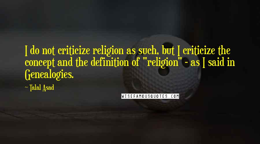 Talal Asad Quotes: I do not criticize religion as such, but I criticize the concept and the definition of "religion" - as I said in Genealogies.