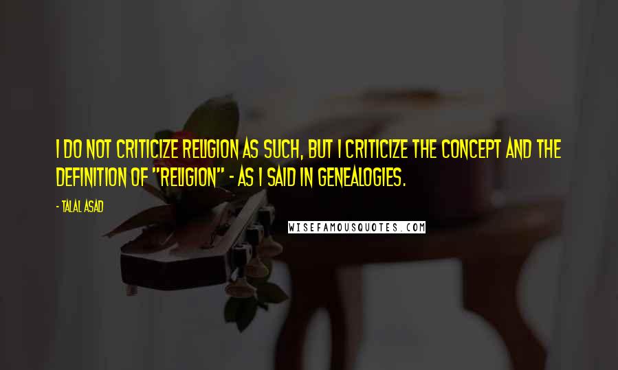 Talal Asad Quotes: I do not criticize religion as such, but I criticize the concept and the definition of "religion" - as I said in Genealogies.