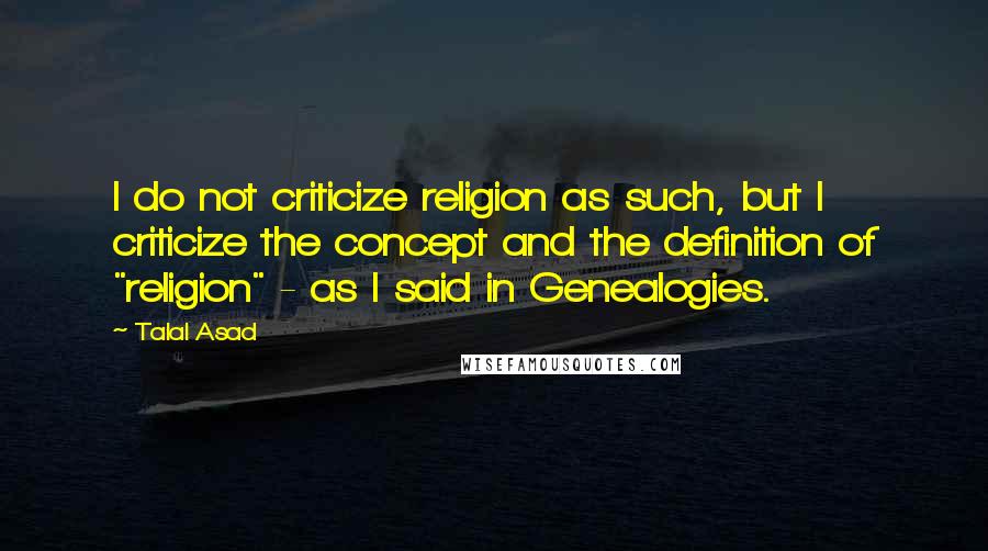 Talal Asad Quotes: I do not criticize religion as such, but I criticize the concept and the definition of "religion" - as I said in Genealogies.