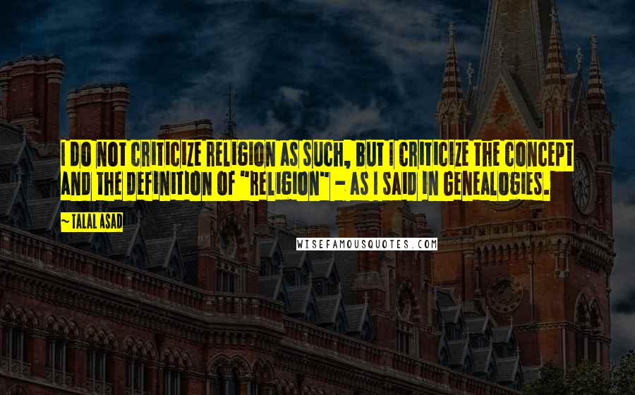 Talal Asad Quotes: I do not criticize religion as such, but I criticize the concept and the definition of "religion" - as I said in Genealogies.