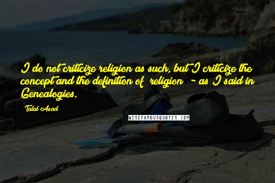 Talal Asad Quotes: I do not criticize religion as such, but I criticize the concept and the definition of "religion" - as I said in Genealogies.