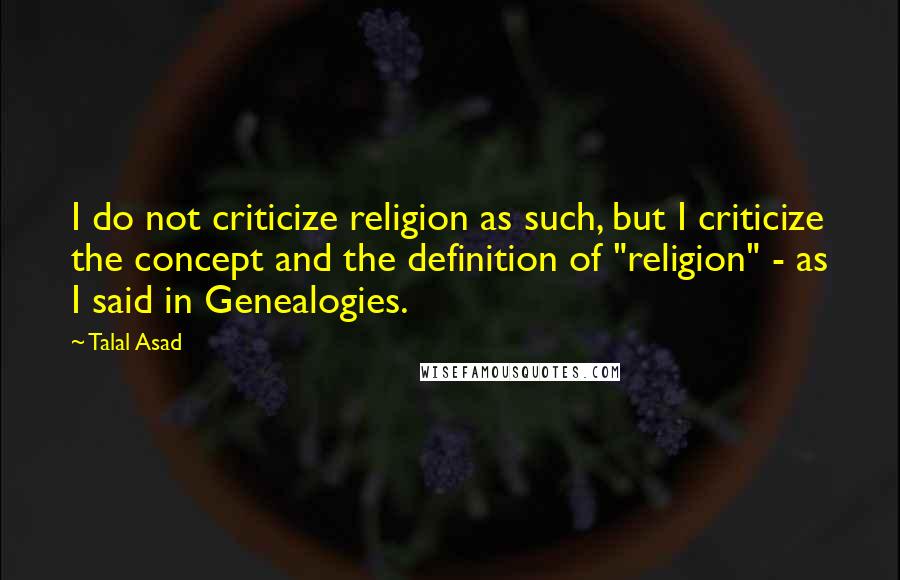 Talal Asad Quotes: I do not criticize religion as such, but I criticize the concept and the definition of "religion" - as I said in Genealogies.