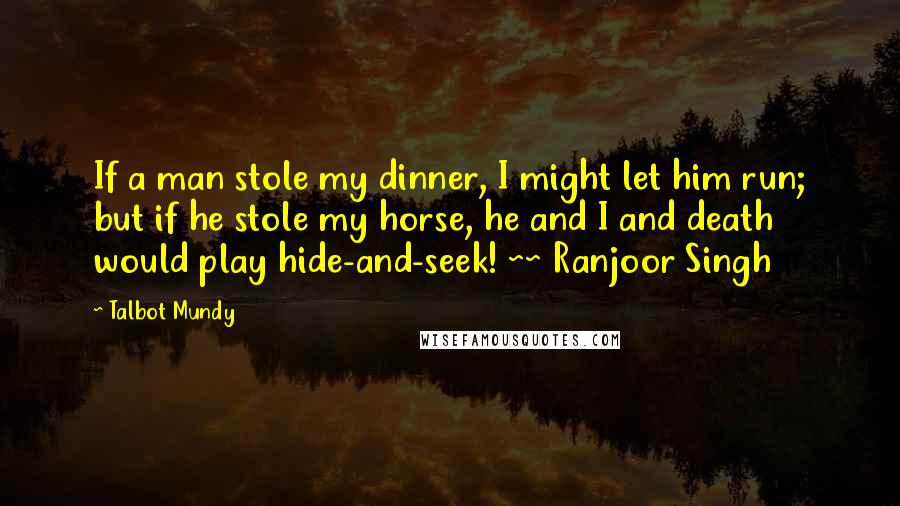 Talbot Mundy Quotes: If a man stole my dinner, I might let him run; but if he stole my horse, he and I and death would play hide-and-seek! ~~ Ranjoor Singh