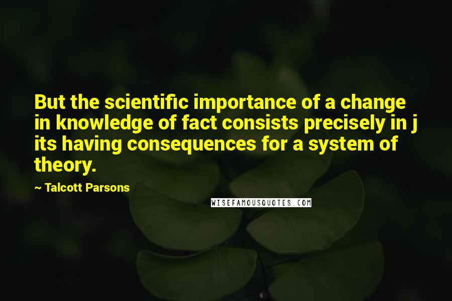 Talcott Parsons Quotes: But the scientific importance of a change in knowledge of fact consists precisely in j its having consequences for a system of theory.