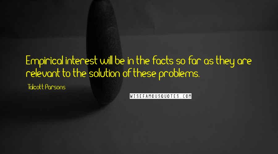 Talcott Parsons Quotes: Empirical interest will be in the facts so far as they are relevant to the solution of these problems.