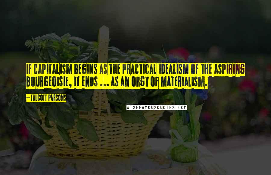 Talcott Parsons Quotes: If capitalism begins as the practical idealism of the aspiring bourgeoisie, it ends ... as an orgy of materialism.