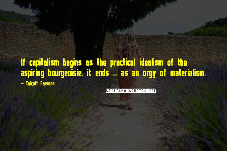 Talcott Parsons Quotes: If capitalism begins as the practical idealism of the aspiring bourgeoisie, it ends ... as an orgy of materialism.