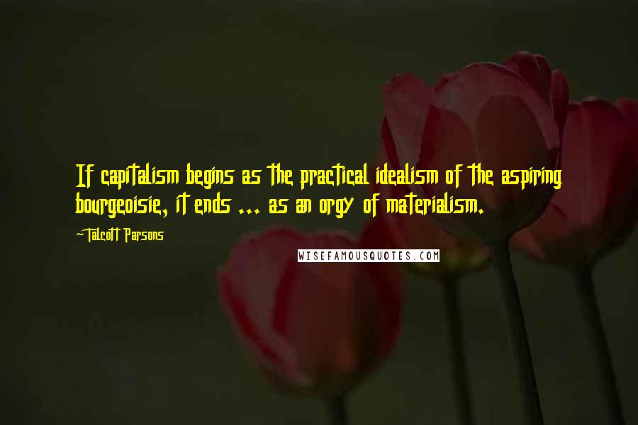 Talcott Parsons Quotes: If capitalism begins as the practical idealism of the aspiring bourgeoisie, it ends ... as an orgy of materialism.