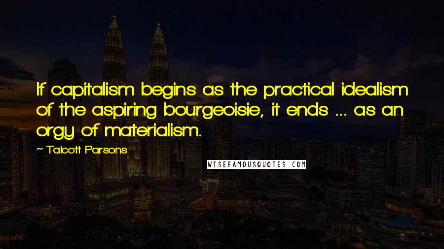 Talcott Parsons Quotes: If capitalism begins as the practical idealism of the aspiring bourgeoisie, it ends ... as an orgy of materialism.