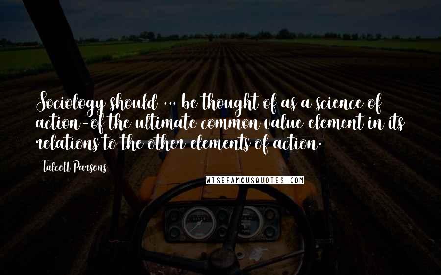 Talcott Parsons Quotes: Sociology should ... be thought of as a science of action-of the ultimate common value element in its relations to the other elements of action.