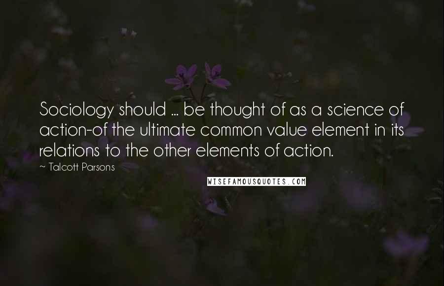 Talcott Parsons Quotes: Sociology should ... be thought of as a science of action-of the ultimate common value element in its relations to the other elements of action.