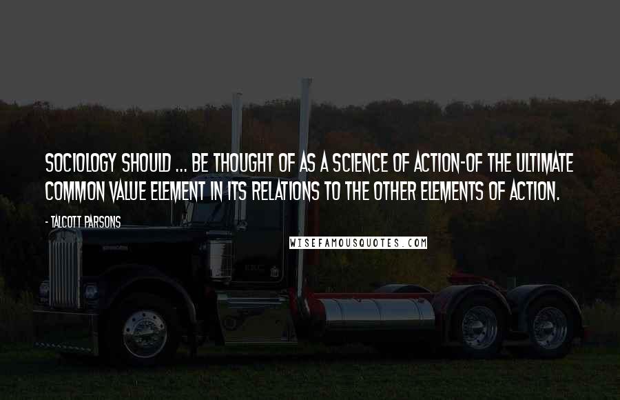 Talcott Parsons Quotes: Sociology should ... be thought of as a science of action-of the ultimate common value element in its relations to the other elements of action.