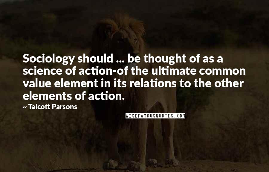 Talcott Parsons Quotes: Sociology should ... be thought of as a science of action-of the ultimate common value element in its relations to the other elements of action.