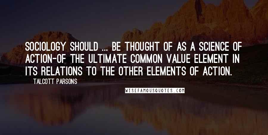 Talcott Parsons Quotes: Sociology should ... be thought of as a science of action-of the ultimate common value element in its relations to the other elements of action.