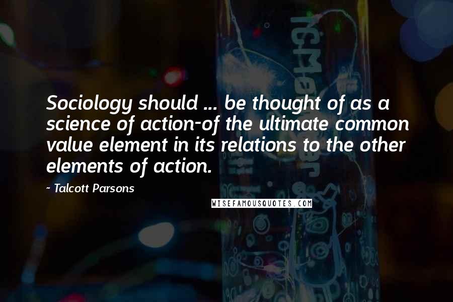 Talcott Parsons Quotes: Sociology should ... be thought of as a science of action-of the ultimate common value element in its relations to the other elements of action.