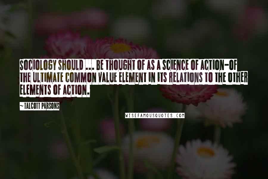 Talcott Parsons Quotes: Sociology should ... be thought of as a science of action-of the ultimate common value element in its relations to the other elements of action.