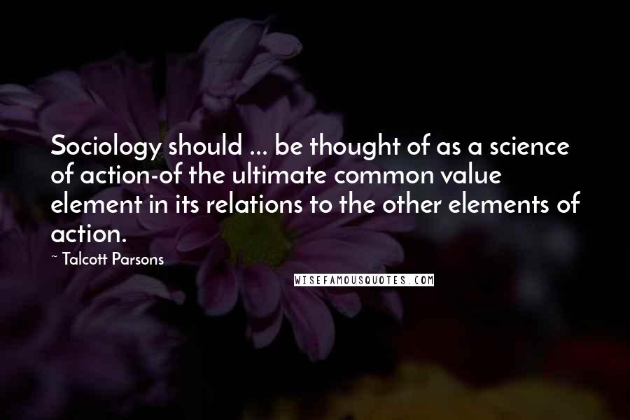 Talcott Parsons Quotes: Sociology should ... be thought of as a science of action-of the ultimate common value element in its relations to the other elements of action.