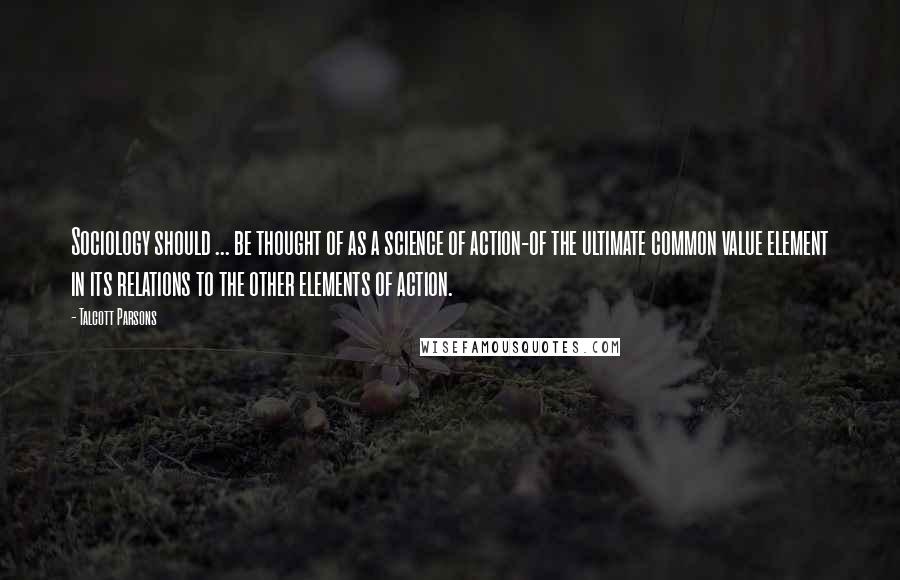 Talcott Parsons Quotes: Sociology should ... be thought of as a science of action-of the ultimate common value element in its relations to the other elements of action.