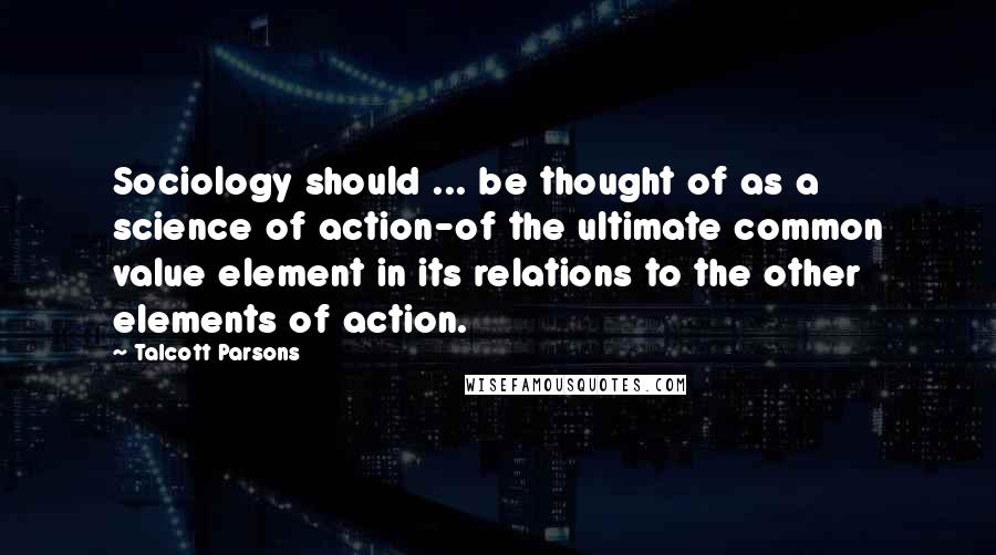 Talcott Parsons Quotes: Sociology should ... be thought of as a science of action-of the ultimate common value element in its relations to the other elements of action.