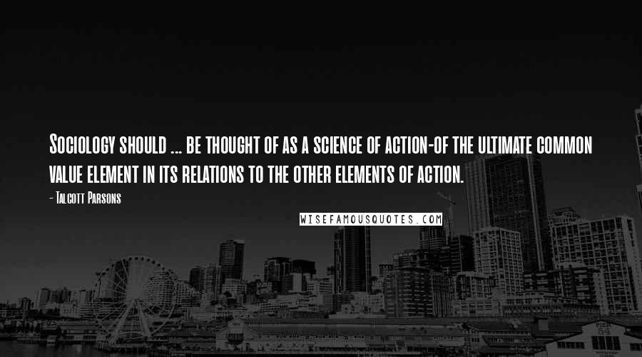 Talcott Parsons Quotes: Sociology should ... be thought of as a science of action-of the ultimate common value element in its relations to the other elements of action.