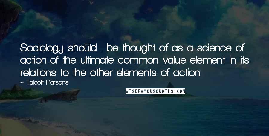 Talcott Parsons Quotes: Sociology should ... be thought of as a science of action-of the ultimate common value element in its relations to the other elements of action.