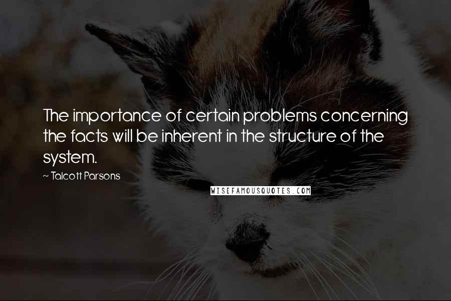 Talcott Parsons Quotes: The importance of certain problems concerning the facts will be inherent in the structure of the system.