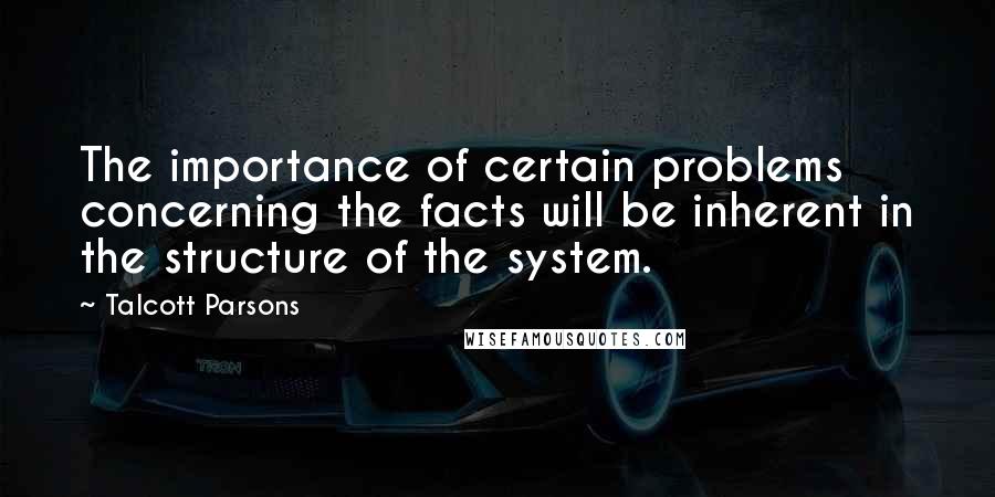 Talcott Parsons Quotes: The importance of certain problems concerning the facts will be inherent in the structure of the system.