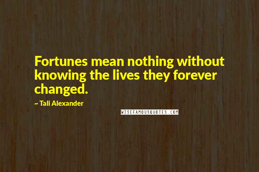 Tali Alexander Quotes: Fortunes mean nothing without knowing the lives they forever changed.