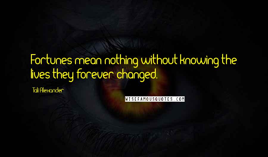 Tali Alexander Quotes: Fortunes mean nothing without knowing the lives they forever changed.