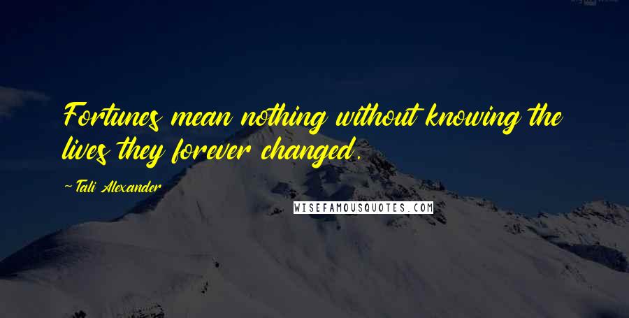 Tali Alexander Quotes: Fortunes mean nothing without knowing the lives they forever changed.