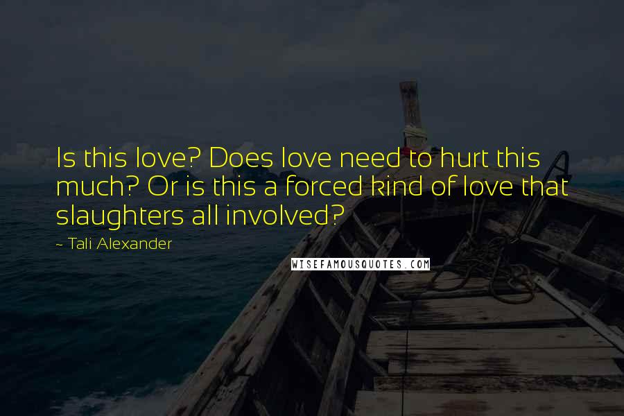 Tali Alexander Quotes: Is this love? Does love need to hurt this much? Or is this a forced kind of love that slaughters all involved?