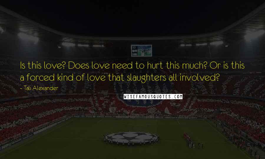 Tali Alexander Quotes: Is this love? Does love need to hurt this much? Or is this a forced kind of love that slaughters all involved?