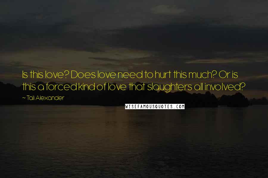 Tali Alexander Quotes: Is this love? Does love need to hurt this much? Or is this a forced kind of love that slaughters all involved?