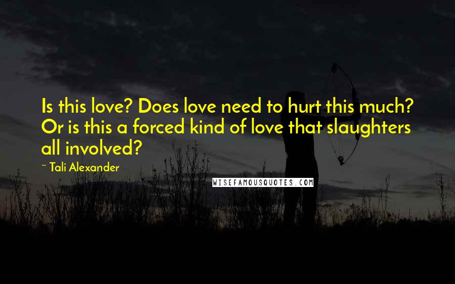 Tali Alexander Quotes: Is this love? Does love need to hurt this much? Or is this a forced kind of love that slaughters all involved?