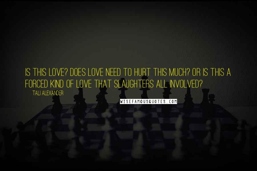 Tali Alexander Quotes: Is this love? Does love need to hurt this much? Or is this a forced kind of love that slaughters all involved?