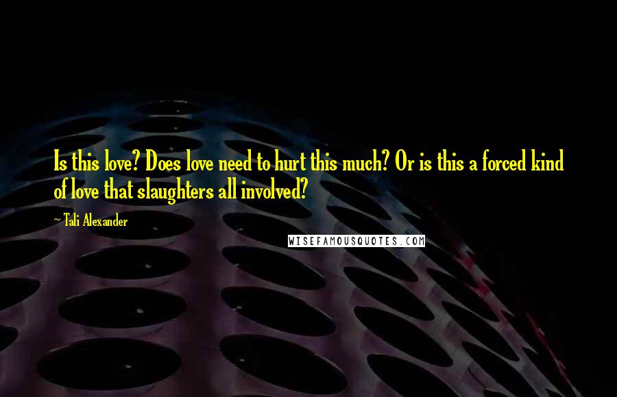 Tali Alexander Quotes: Is this love? Does love need to hurt this much? Or is this a forced kind of love that slaughters all involved?