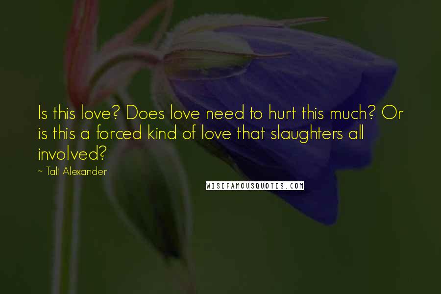 Tali Alexander Quotes: Is this love? Does love need to hurt this much? Or is this a forced kind of love that slaughters all involved?