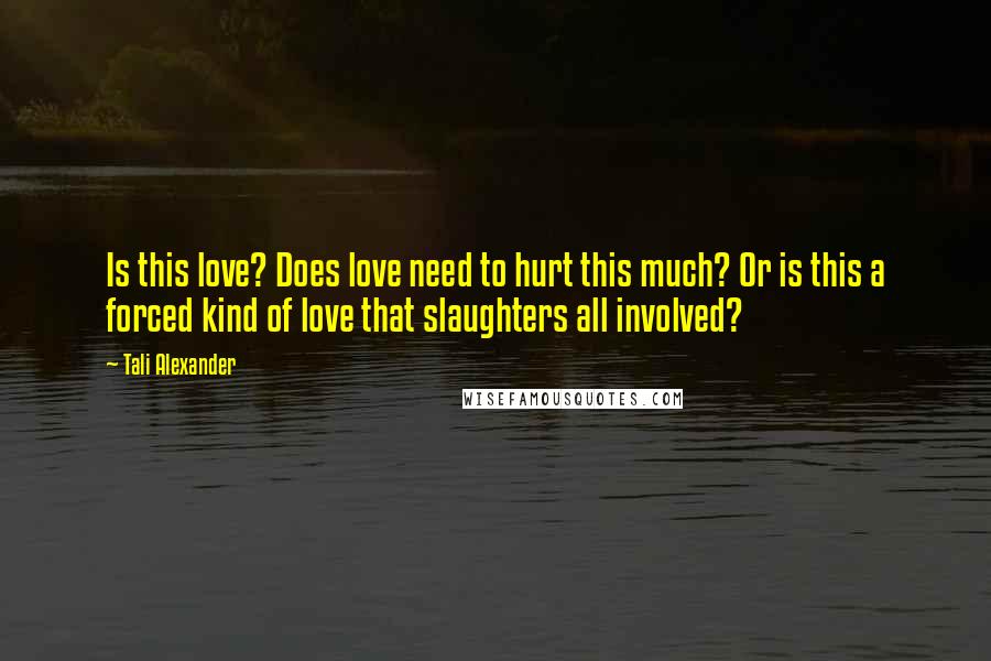 Tali Alexander Quotes: Is this love? Does love need to hurt this much? Or is this a forced kind of love that slaughters all involved?