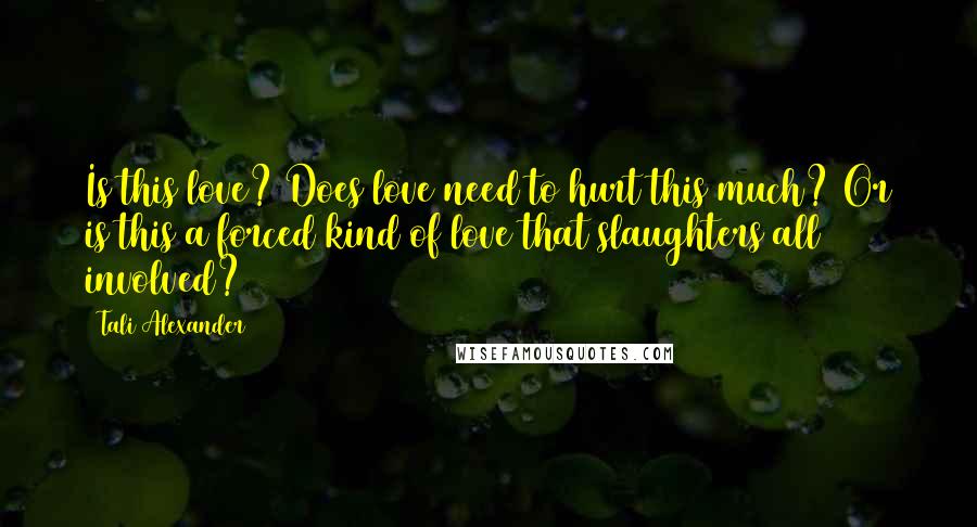 Tali Alexander Quotes: Is this love? Does love need to hurt this much? Or is this a forced kind of love that slaughters all involved?