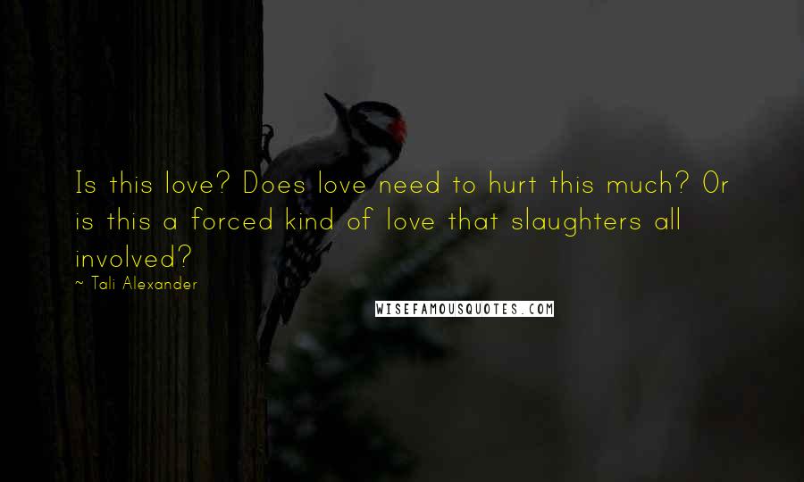 Tali Alexander Quotes: Is this love? Does love need to hurt this much? Or is this a forced kind of love that slaughters all involved?