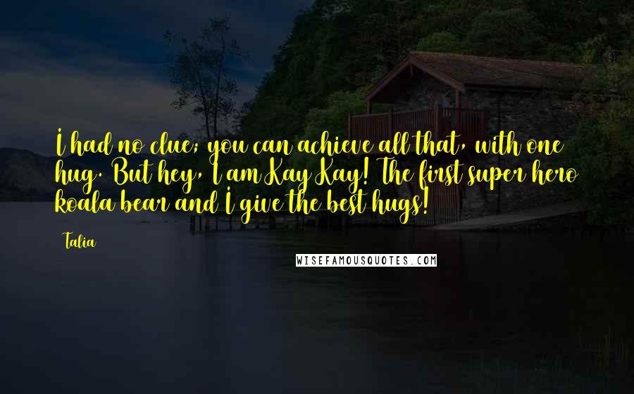 Talia Quotes: I had no clue; you can achieve all that, with one hug. But hey, I am Kay Kay! The first super hero koala bear and I give the best hugs!