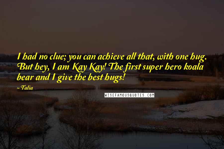 Talia Quotes: I had no clue; you can achieve all that, with one hug. But hey, I am Kay Kay! The first super hero koala bear and I give the best hugs!